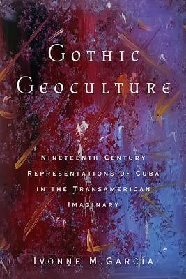 Gothic Geoculture: Nineteenth-Century Representations of Cuba in the Transamerican Imaginary by García, Ivonne M.