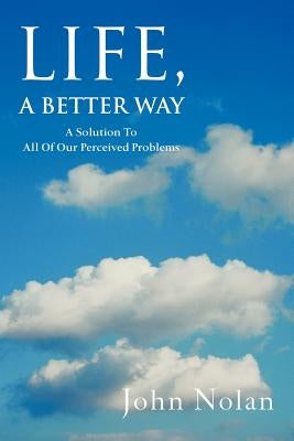 Life, A Better Way: A Solution To All Of Our Perceived Problems by Nolan, John