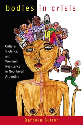 Bodies in Crisis: Culture, Violence, and Women's Resistance in Neoliberal Argentina by Sutton, Barbara
