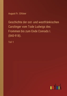 Geschichte der ost- und westfränkischen Carolinger vom Tode Ludwigs des Frommen bis zum Ende Conrads I. (840-918).: Teil 1 by Gfrörer, August