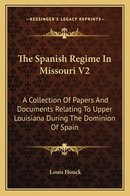 The Spanish Regime in Missouri V2: A Collection of Papers and Documents Relating to Upper Louisiana During the Dominion of Spain by Houck, Louis