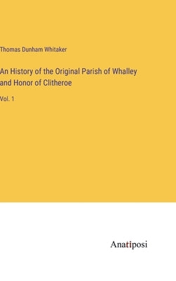 An History of the Original Parish of Whalley and Honor of Clitheroe: Vol. 1 by Whitaker, Thomas Dunham