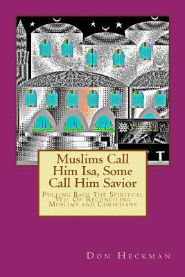 Muslims Call Him Isa, Some Call Him Savior: Pulling Back The Spiritual Veil Of Reconciling Muslims and Christians by Heckman, Don A.
