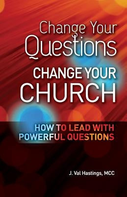 Change Your Questions, Change Your Church: How to Lead with Powerful Questions by Hastings, J. Val