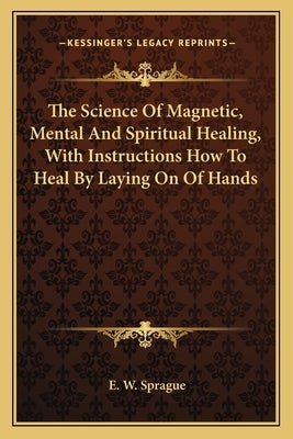 The Science of Magnetic, Mental and Spiritual Healing, with Instructions How to Heal by Laying on of Hands by Sprague, E. W.