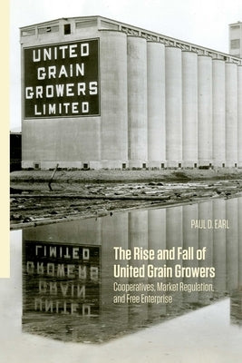 The Rise and Fall of United Grain Growers: Cooperatives, Market Regulation, and Free Enterprise by Earl, Paul D.