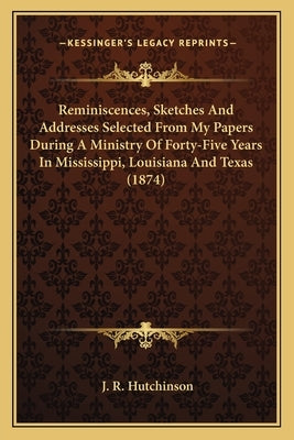 Reminiscences, Sketches and Addresses Selected from My Papers During a Ministry of Forty-Five Years in Mississippi, Louisiana and Texas (1874) by Hutchinson, J. R.
