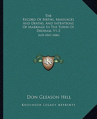 The Record of Births, Marriages and Deaths, and Intentions of Marriage in the Town of Dedham, V1-2: 1635-1845 (1886) by Hill, Don Gleason