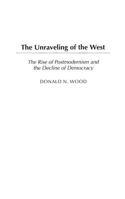 The Unraveling of the West: The Rise of Postmodernism and the Decline of Democracy by Wood, Donald