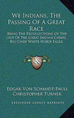 We Indians, the Passing of a Great Race: Being the Recollections of the Last of the Great Indian Chiefs, Big Chief White Horse Eagle by Schmidt-Pauli, Edgar Von