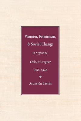 Women, Feminism and Social Change in Argentina, Chile, and Uruguay, 1890-1940 by Lavrin, Asuncion
