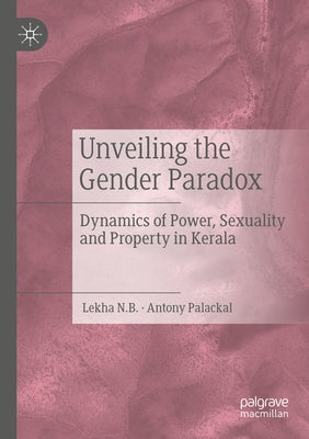 Unveiling the Gender Paradox: Dynamics of Power, Sexuality and Property in Kerala by N. B., Lekha