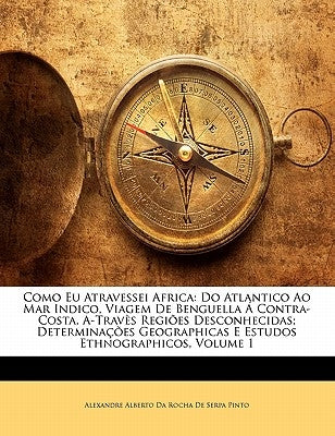 Como Eu Atravessei Africa: Do Atlantico Ao Mar Indico, Viagem de Benguella a Contra-Costa, A-Traves Regioes Desconhecidas; Determinacoes Geograph by Alexandre Alberto Da Rocha De Serpa Pint