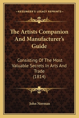 The Artists Companion and Manufacturer's Guide: Consisting of the Most Valuable Secrets in Arts and Trade (1814) by Norman, John