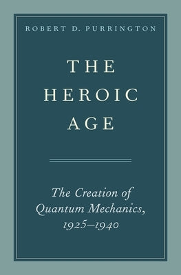 The Heroic Age: The Creation of Quantum Mechanics, 1925-1940 by Purrington, Robert D.