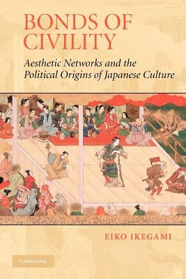 Bonds of Civility: Aesthetic Networks and the Political Origins of Japanese Culture by Ikegami, Eiko