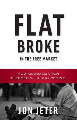 Flat Broke in the Free Market: How Globalization Fleeced Working People by Jeter, Jon