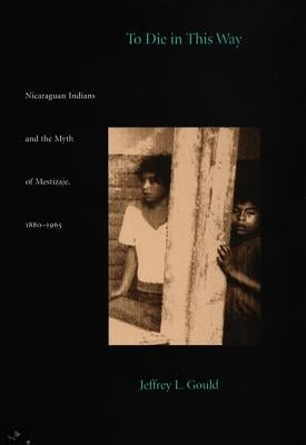 To Die in this Way: Nicaraguan Indians and the Myth of Mestizaje, 1880-1965 by Gould, Jeffrey L.