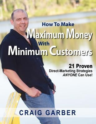 How To Make Maximum Money With Minimum Customers: 21 Proven Direct-Marketing Strategies ANYONE Can Use! by Garber, Craig