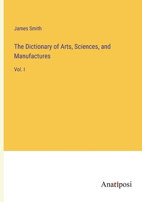 The Dictionary of Arts, Sciences, and Manufactures: Vol. I by Smith, James