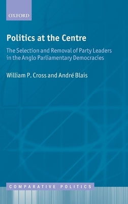 Politics at the Centre: The Selection and Removal of Party Leaders in the Anglo Parliamentary Democracies by Cross, William P.