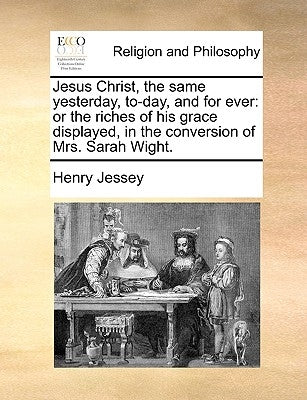 Jesus Christ, the Same Yesterday, To-Day, and for Ever: Or the Riches of His Grace Displayed, in the Conversion of Mrs. Sarah Wight. by Jessey, Henry