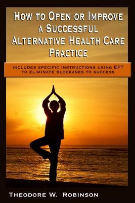 How to Open or Improve a Successful Alternative Health Care Practice by Robinson, Theodore W.