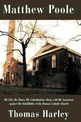 Matthew Poole: His Life, His Times, His Contributions Along with His Argument Against the Infallibility of the Roman Catholic Church by Harley, Thomas