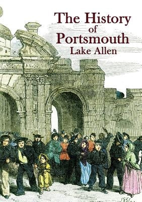 The History of Portsmouth: Containing a Full and Enlarged Account of its Ancient and Present State; with Particular Descriptions of the Dock-Yard by Allen, Lake