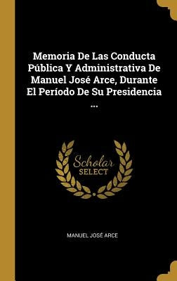 Memoria De Las Conducta Pública Y Administrativa De Manuel José Arce, Durante El Período De Su Presidencia ... by Arce, Manuel José