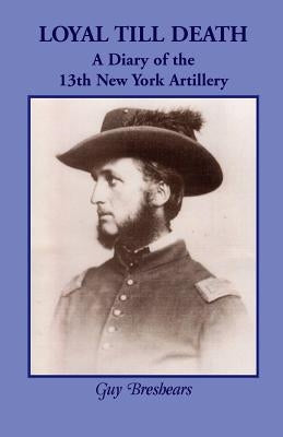 Loyal Till Death: A Diary of the 13th New York Artillery by Breshears, Guy