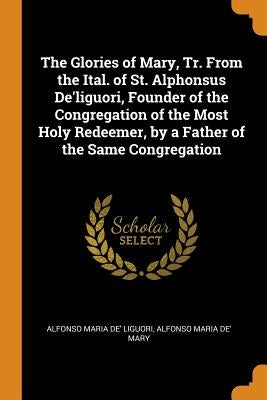 The Glories of Mary, Tr. From the Ital. of St. Alphonsus De'liguori, Founder of the Congregation of the Most Holy Redeemer, by a Father of the Same Co by Liguori, Alfonso Maria De'
