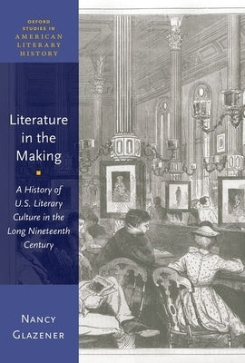 Literature in the Making: A History of U.S. Literary Culture in the Long Nineteenth Century by Glazener, Nancy