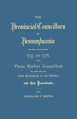 Provincial Councillors of Pennsylvania, Who Held Office Between 1733 and 1776, and Those Earlier Councillors Who Were Some Time Chief Magistrates of t by Keith, Charles P.