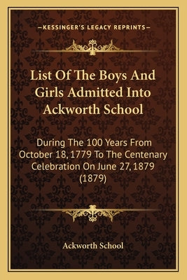 List of the Boys and Girls Admitted Into Ackworth School: During the 100 Years from October 18, 1779 to the Centenary Celebration on June 27, 1879 (18 by Ackworth School