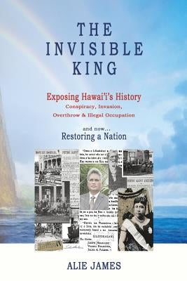 The Invisible King: Exposing Hawai'i's History - Conspiracy, Invasion, Overthrow & Illegal Occupation - and now, Restoring a Nation by James, Alie