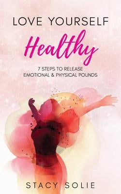 Love Yourself Healthy: 7 Steps to Release Emotional and Physical Pounds by Solie, Stacy