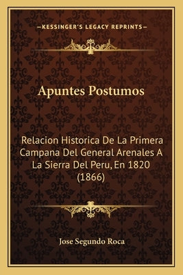 Apuntes Postumos: Relacion Historica de La Primera Campana del General Arenales a la Sierra del Peru, En 1820 (1866) by Roca, Jose Segundo