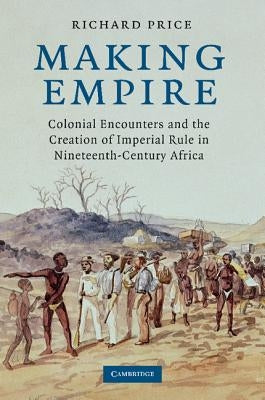 Making Empire: Colonial Encounters and the Creation of Imperial Rule in Nineteenth-Century Africa by Price, Richard