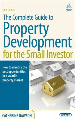The Complete Guide to Property Development for the Small Investor: How to Identify the Best Opportunities in a Volatile Property Market by Dawson, Catherine