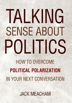 Talking Sense about Politics: How to Overcome Political Polarization in Your Next Conversation by Meacham, Jack