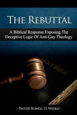 The Rebuttal: A Biblical Response Exposing The Deceptive Logic Of Anti-Gay Theology by Weekly, Pastor Romell D.