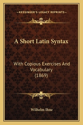 A Short Latin Syntax: With Copious Exercises and Vocabulary (1869) by Ihne, Wilhelm