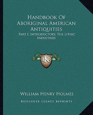 Handbook of Aboriginal American Antiquities: Part I, Introductory, the Lithic Industries by Holmes, William Henry