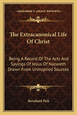The Extracanonical Life of Christ: Being a Record of the Acts and Sayings of Jesus of Nazareth Drawn from Uninspired Sources by Pick, Bernhard