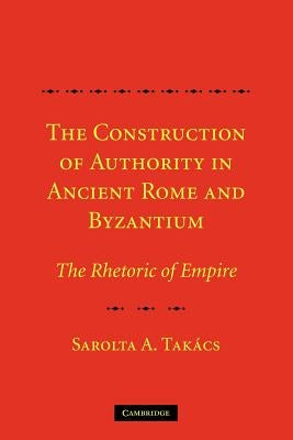 The Construction of Authority in Ancient Rome and Byzantium: The Rhetoric of Empire by Takács, Sarolta A.