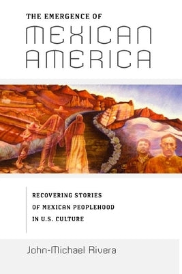 The Emergence of Mexican America: Recovering Stories of Mexican Peoplehood in U.S. Culture by Rivera, John-Michael