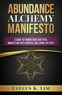 Abundance Alchemy Manifesto: A Guide to Finding Your True Path, Manifesting with Purpose, and Living Life Fully by Lim, Evelyn K.