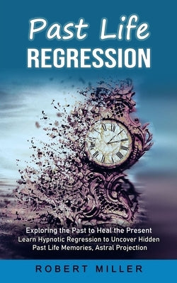 Past Life Regression: Exploring the Past to Heal the Present (Learn Hypnotic Regression to Uncover Hidden Past Life Memories, Astral Project by Miller, Robert