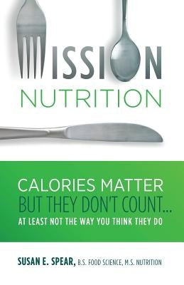 Mission Nutrition: Calories Matter But They Don't Count . . . at Least Not the Way You Think They Do by Spear, Susan E.